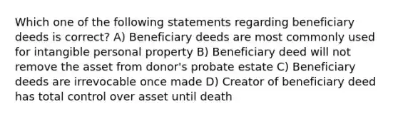 Which one of the following statements regarding beneficiary deeds is correct? A) Beneficiary deeds are most commonly used for intangible personal property B) Beneficiary deed will not remove the asset from donor's probate estate C) Beneficiary deeds are irrevocable once made D) Creator of beneficiary deed has total control over asset until death