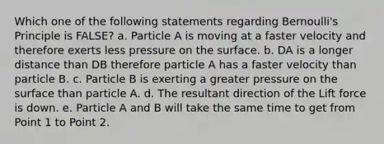 Which one of the following statements regarding <a href='https://www.questionai.com/knowledge/kOuhJolFkM-bernoullis-principle' class='anchor-knowledge'>bernoulli's principle</a> is FALSE? a. Particle A is moving at a faster velocity and therefore exerts less pressure on the surface. b. DA is a longer distance than DB therefore particle A has a faster velocity than particle B. c. Particle B is exerting a greater pressure on the surface than particle A. d. The resultant direction of the <a href='https://www.questionai.com/knowledge/kBtKIFEXZI-lift-force' class='anchor-knowledge'>lift force</a> is down. e. Particle A and B will take the same time to get from Point 1 to Point 2.