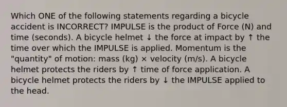 Which ONE of the following statements regarding a bicycle accident is INCORRECT? IMPULSE is the product of Force (N) and time (seconds). A bicycle helmet ↓ the force at impact by ↑ the time over which the IMPULSE is applied. Momentum is the "quantity" of motion: mass (kg) × velocity (m/s). A bicycle helmet protects the riders by ↑ time of force application. A bicycle helmet protects the riders by ↓ the IMPULSE applied to the head.