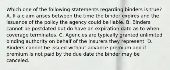 Which one of the following statements regarding binders is true? A. If a claim arises between the time the binder expires and the issuance of the policy the agency could be liable. B. Binders cannot be postdated but do have an expiration date as to when coverage terminates. C. Agencies are typically granted unlimited binding authority on behalf of the insurers they represent. D. Binders cannot be issued without advance premium and if premium is not paid by the due date the binder may be canceled.