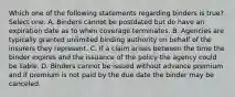 Which one of the following statements regarding binders is true? Select one: A. Binders cannot be postdated but do have an expiration date as to when coverage terminates. B. Agencies are typically granted unlimited binding authority on behalf of the insurers they represent. C. If a claim arises between the time the binder expires and the issuance of the policy the agency could be liable. D. Binders cannot be issued without advance premium and if premium is not paid by the due date the binder may be canceled.