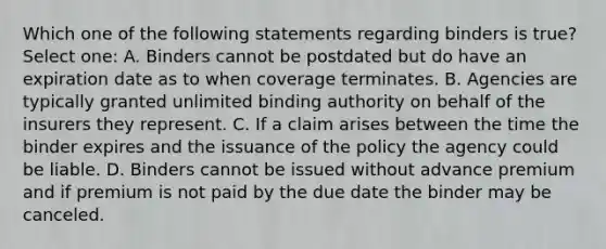 Which one of the following statements regarding binders is true? Select one: A. Binders cannot be postdated but do have an expiration date as to when coverage terminates. B. Agencies are typically granted unlimited binding authority on behalf of the insurers they represent. C. If a claim arises between the time the binder expires and the issuance of the policy the agency could be liable. D. Binders cannot be issued without advance premium and if premium is not paid by the due date the binder may be canceled.