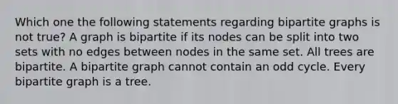 Which one the following statements regarding bipartite graphs is not true? A graph is bipartite if its nodes can be split into two sets with no edges between nodes in the same set. All trees are bipartite. A bipartite graph cannot contain an odd cycle. Every bipartite graph is a tree.