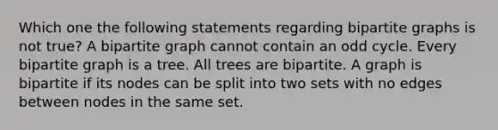 Which one the following statements regarding bipartite graphs is not true? A bipartite graph cannot contain an odd cycle. Every bipartite graph is a tree. All trees are bipartite. A graph is bipartite if its nodes can be split into two sets with no edges between nodes in the same set.