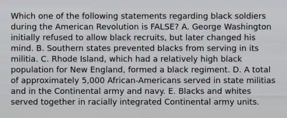 Which one of the following statements regarding black soldiers during the American Revolution is FALSE? A. George Washington initially refused to allow black recruits, but later changed his mind. B. Southern states prevented blacks from serving in its militia. C. Rhode Island, which had a relatively high black population for New England, formed a black regiment. D. A total of approximately 5,000 African-Americans served in state militias and in the Continental army and navy. E. Blacks and whites served together in racially integrated Continental army units.