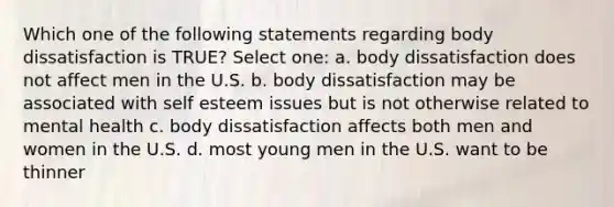 Which one of the following statements regarding body dissatisfaction is TRUE? Select one: a. body dissatisfaction does not affect men in the U.S. b. body dissatisfaction may be associated with self esteem issues but is not otherwise related to mental health c. body dissatisfaction affects both men and women in the U.S. d. most young men in the U.S. want to be thinner