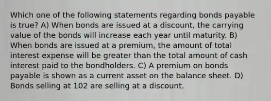 Which one of the following statements regarding bonds payable is true? A) When bonds are issued at a discount, the carrying value of the bonds will increase each year until maturity. B) When bonds are issued at a premium, the amount of total interest expense will be greater than the total amount of cash interest paid to the bondholders. C) A premium on bonds payable is shown as a current asset on the balance sheet. D) Bonds selling at 102 are selling at a discount.