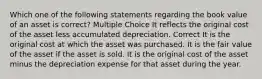 Which one of the following statements regarding the book value of an asset is correct? Multiple Choice It reflects the original cost of the asset less accumulated depreciation. Correct It is the original cost at which the asset was purchased. It is the fair value of the asset if the asset is sold. It is the original cost of the asset minus the depreciation expense for that asset during the year.