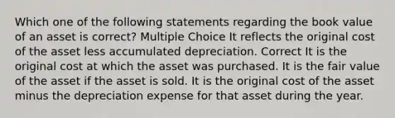 Which one of the following statements regarding the book value of an asset is correct? Multiple Choice It reflects the original cost of the asset less accumulated depreciation. Correct It is the original cost at which the asset was purchased. It is the fair value of the asset if the asset is sold. It is the original cost of the asset minus the depreciation expense for that asset during the year.