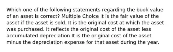 Which one of the following statements regarding the book value of an asset is correct? Multiple Choice It is the fair value of the asset if the asset is sold. It is the original cost at which the asset was purchased. It reflects the original cost of the asset less accumulated depreciation It is the original cost of the asset minus the depreciation expense for that asset during the year.