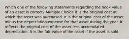 Which one of the following statements regarding the book value of an asset is correct? Multiple Choice It is the original cost at which the asset was purchased. It is the original cost of the asset minus the depreciation expense for that asset during the year. It reflects the original cost of the asset less accumulated depreciation. It is the fair value of the asset if the asset is sold.