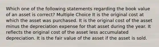 Which one of the following statements regarding the book value of an asset is correct? Multiple Choice It is the original cost at which the asset was purchased. It is the original cost of the asset minus the depreciation expense for that asset during the year. It reflects the original cost of the asset less accumulated depreciation. It is the fair value of the asset if the asset is sold.