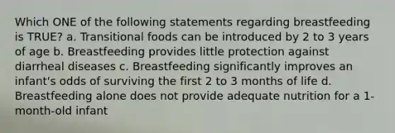 Which ONE of the following statements regarding breastfeeding is TRUE? a. Transitional foods can be introduced by 2 to 3 years of age b. Breastfeeding provides little protection against diarrheal diseases c. Breastfeeding significantly improves an infant's odds of surviving the first 2 to 3 months of life d. Breastfeeding alone does not provide adequate nutrition for a 1-month-old infant