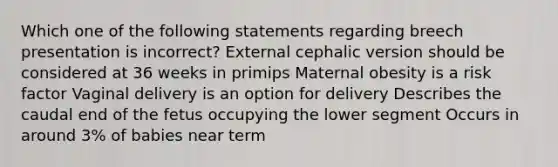 Which one of the following statements regarding breech presentation is incorrect? External cephalic version should be considered at 36 weeks in primips Maternal obesity is a risk factor Vaginal delivery is an option for delivery Describes the caudal end of the fetus occupying the lower segment Occurs in around 3% of babies near term