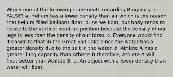 Which one of the following statements regarding Buoyancy is FALSE? a. Helium has a lower density than air which is the reason that helium filled balloons float. b. As we float, our body tends to rotate to the vertical head-up position because the density of our legs is less than the density of our torso. c. Everyone would find it easier to float in the Great Salt Lake since the water has a greater density due to the salt in the water. d. Athlete A has a greater lung capacity than Athlete B therefore, Athlete A will float better than Athlete B. e. An object with a lower density than water will float.