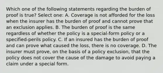 Which one of the following statements regarding the burden of proof is true? Select one: A. Coverage is not afforded for the loss when the insurer has the burden of proof and cannot prove that an exclusion applies. B. The burden of proof is the same regardless of whether the policy is a special-form policy or a specified-perils policy. C. If an insured has the burden of proof and can prove what caused the loss, there is no coverage. D. The insurer must prove, on the basis of a policy exclusion, that the policy does not cover the cause of the damage to avoid paying a claim under a special form.