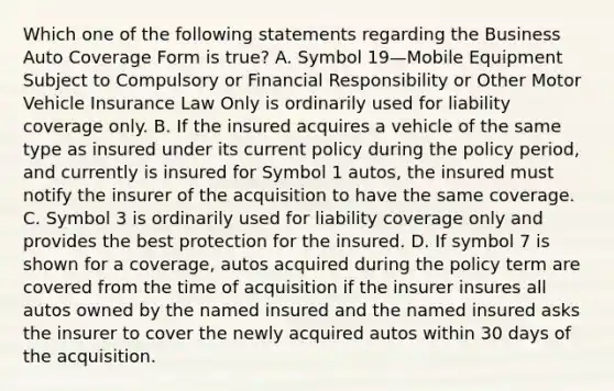 Which one of the following statements regarding the Business Auto Coverage Form is true? A. Symbol 19—Mobile Equipment Subject to Compulsory or Financial Responsibility or Other Motor Vehicle Insurance Law Only is ordinarily used for liability coverage only. B. If the insured acquires a vehicle of the same type as insured under its current policy during the policy period, and currently is insured for Symbol 1 autos, the insured must notify the insurer of the acquisition to have the same coverage. C. Symbol 3 is ordinarily used for liability coverage only and provides the best protection for the insured. D. If symbol 7 is shown for a coverage, autos acquired during the policy term are covered from the time of acquisition if the insurer insures all autos owned by the named insured and the named insured asks the insurer to cover the newly acquired autos within 30 days of the acquisition.