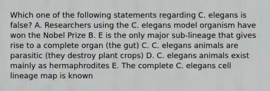 Which one of the following statements regarding C. elegans is false? A. Researchers using the C. elegans model organism have won the Nobel Prize B. E is the only major sub-lineage that gives rise to a complete organ (the gut) C. C. elegans animals are parasitic (they destroy plant crops) D. C. elegans animals exist mainly as hermaphrodites E. The complete C. elegans cell lineage map is known