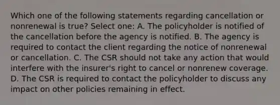 Which one of the following statements regarding cancellation or nonrenewal is true? Select one: A. The policyholder is notified of the cancellation before the agency is notified. B. The agency is required to contact the client regarding the notice of nonrenewal or cancellation. C. The CSR should not take any action that would interfere with the insurer's right to cancel or nonrenew coverage. D. The CSR is required to contact the policyholder to discuss any impact on other policies remaining in effect.