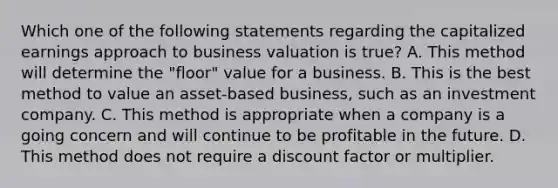 Which one of the following statements regarding the capitalized earnings approach to business valuation is true? A. This method will determine the "floor" value for a business. B. This is the best method to value an asset-based business, such as an investment company. C. This method is appropriate when a company is a going concern and will continue to be profitable in the future. D. This method does not require a discount factor or multiplier.