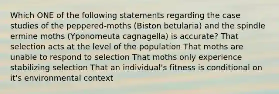 Which ONE of the following statements regarding the case studies of the peppered-moths (Biston betularia) and the spindle ermine moths (Yponomeuta cagnagella) is accurate? That selection acts at the level of the population That moths are unable to respond to selection That moths only experience stabilizing selection That an individual's fitness is conditional on it's environmental context