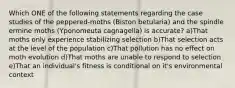 Which ONE of the following statements regarding the case studies of the peppered-moths (Biston betularia) and the spindle ermine moths (Yponomeuta cagnagella) is accurate? a)That moths only experience stabilizing selection b)That selection acts at the level of the population c)That pollution has no effect on moth evolution d)That moths are unable to respond to selection e)That an individual's fitness is conditional on it's environmental context