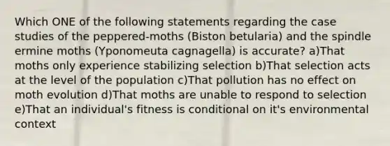 Which ONE of the following statements regarding the case studies of the peppered-moths (Biston betularia) and the spindle ermine moths (Yponomeuta cagnagella) is accurate? a)That moths only experience stabilizing selection b)That selection acts at the level of the population c)That pollution has no effect on moth evolution d)That moths are unable to respond to selection e)That an individual's fitness is conditional on it's environmental context