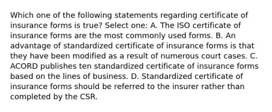 Which one of the following statements regarding certificate of insurance forms is true? Select one: A. The ISO certificate of insurance forms are the most commonly used forms. B. An advantage of standardized certificate of insurance forms is that they have been modified as a result of numerous court cases. C. ACORD publishes ten standardized certificate of insurance forms based on the lines of business. D. Standardized certificate of insurance forms should be referred to the insurer rather than completed by the CSR.