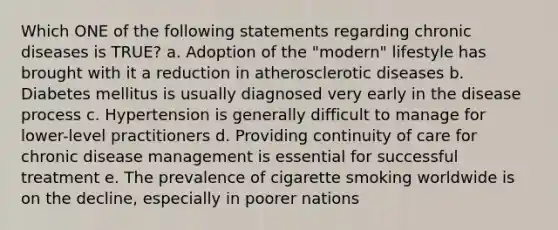 Which ONE of the following statements regarding chronic diseases is TRUE? a. Adoption of the "modern" lifestyle has brought with it a reduction in atherosclerotic diseases b. Diabetes mellitus is usually diagnosed very early in the disease process c. Hypertension is generally difficult to manage for lower-level practitioners d. Providing continuity of care for chronic disease management is essential for successful treatment e. The prevalence of cigarette smoking worldwide is on the decline, especially in poorer nations