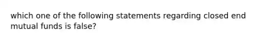 which one of the following statements regarding closed end mutual funds is false?