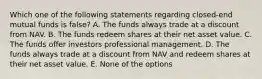 Which one of the following statements regarding closed-end mutual funds is false? A. The funds always trade at a discount from NAV. B. The funds redeem shares at their net asset value. C. The funds offer investors professional management. D. The funds always trade at a discount from NAV and redeem shares at their net asset value. E. None of the options