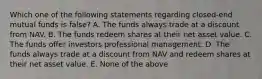 Which one of the following statements regarding closed-end mutual funds is false? A. The funds always trade at a discount from NAV. B. The funds redeem shares at their net asset value. C. The funds offer investors professional management. D. The funds always trade at a discount from NAV and redeem shares at their net asset value. E. None of the above