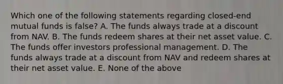 Which one of the following statements regarding closed-end mutual funds is false? A. The funds always trade at a discount from NAV. B. The funds redeem shares at their net asset value. C. The funds offer investors professional management. D. The funds always trade at a discount from NAV and redeem shares at their net asset value. E. None of the above