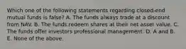 Which one of the following statements regarding closed-end mutual funds is false? A. The funds always trade at a discount from NAV. B. The funds redeem shares at their net asset value. C. The funds offer investors professional management. D. A and B. E. None of the above.