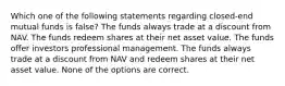 Which one of the following statements regarding closed-end mutual funds is false? The funds always trade at a discount from NAV. The funds redeem shares at their net asset value. The funds offer investors professional management. The funds always trade at a discount from NAV and redeem shares at their net asset value. None of the options are correct.