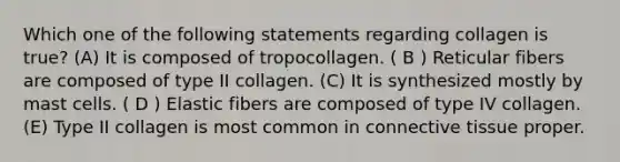 Which one of the following statements regarding collagen is true? (A) It is composed of tropocollagen. ( B ) Reticular fibers are composed of type II collagen. (C) It is synthesized mostly by mast cells. ( D ) Elastic fibers are composed of type IV collagen. (E) Type II collagen is most common in connective tissue proper.