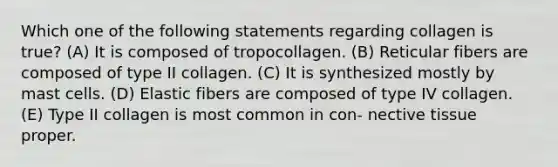 Which one of the following statements regarding collagen is true? (A) It is composed of tropocollagen. (B) Reticular fibers are composed of type II collagen. (C) It is synthesized mostly by mast cells. (D) Elastic fibers are composed of type IV collagen. (E) Type II collagen is most common in con- nective tissue proper.