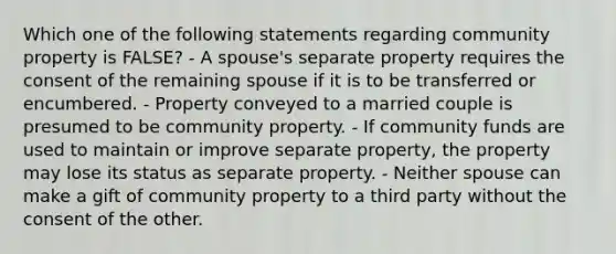 Which one of the following statements regarding community property is FALSE? - A spouse's separate property requires the consent of the remaining spouse if it is to be transferred or encumbered. - Property conveyed to a married couple is presumed to be community property. - If community funds are used to maintain or improve separate property, the property may lose its status as separate property. - Neither spouse can make a gift of community property to a third party without the consent of the other.