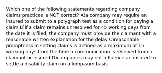 Which one of the following statements regarding company claims practices is NOT correct? A)a company may require an insured to submit to a polygraph test as a condition for paying a claim B)if a claim remains unresolved for 45 working days from the date it is filed, the company must provide the claimant with a reasonable written explanation for the delay C)reasonable promptness in setting claims is defined as a maximum of 15 working days from the time a communication is received from a claimant or insured D)companies may not influence an insured to settle a disability claim on a lump-sum basis