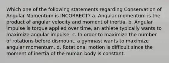 Which one of the following statements regarding Conservation of Angular Momentum is INCORRECT? a. Angular momentum is the product of angular velocity and moment of inertia. b. Angular impulse is torque applied over time, an athlete typically wants to maximize angular impulse. c. In order to maximize the number of rotations before dismount, a gymnast wants to maximize angular momentum. d. Rotational motion is difficult since the moment of inertia of the human body is constant.