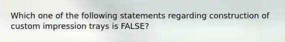 Which one of the following statements regarding construction of custom impression trays is FALSE?