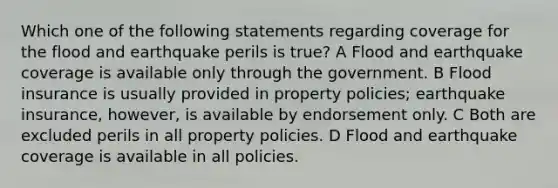 Which one of the following statements regarding coverage for the flood and earthquake perils is true? A Flood and earthquake coverage is available only through the government. B Flood insurance is usually provided in property policies; earthquake insurance, however, is available by endorsement only. C Both are excluded perils in all property policies. D Flood and earthquake coverage is available in all policies.