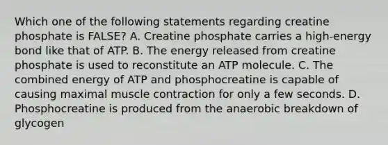 Which one of the following statements regarding creatine phosphate is FALSE? A. Creatine phosphate carries a high-energy bond like that of ATP. B. The energy released from creatine phosphate is used to reconstitute an ATP molecule. C. The combined energy of ATP and phosphocreatine is capable of causing maximal muscle contraction for only a few seconds. D. Phosphocreatine is produced from the anaerobic breakdown of glycogen