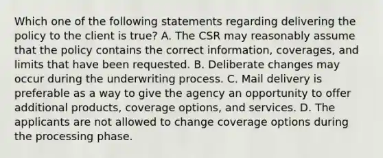 Which one of the following statements regarding delivering the policy to the client is true? A. The CSR may reasonably assume that the policy contains the correct information, coverages, and limits that have been requested. B. Deliberate changes may occur during the underwriting process. C. Mail delivery is preferable as a way to give the agency an opportunity to offer additional products, coverage options, and services. D. The applicants are not allowed to change coverage options during the processing phase.