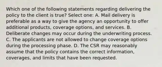 Which one of the following statements regarding delivering the policy to the client is true? Select one: A. Mail delivery is preferable as a way to give the agency an opportunity to offer additional products, coverage options, and services. B. Deliberate changes may occur during the underwriting process. C. The applicants are not allowed to change coverage options during the processing phase. D. The CSR may reasonably assume that the policy contains the correct information, coverages, and limits that have been requested.