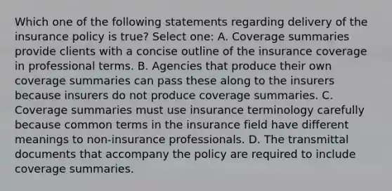 Which one of the following statements regarding delivery of the insurance policy is true? Select one: A. Coverage summaries provide clients with a concise outline of the insurance coverage in professional terms. B. Agencies that produce their own coverage summaries can pass these along to the insurers because insurers do not produce coverage summaries. C. Coverage summaries must use insurance terminology carefully because common terms in the insurance field have different meanings to non-insurance professionals. D. The transmittal documents that accompany the policy are required to include coverage summaries.