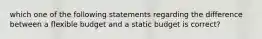 which one of the following statements regarding the difference between a flexible budget and a static budget is correct?