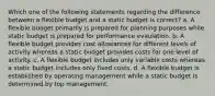 Which one of the following statements regarding the difference between a flexible budget and a static budget is correct? a. A flexible budget primarily is prepared for planning purposes while static budget is prepared for performance evaulation. b. A flexible budget provides cost allowances for different levels of activity whereas a static budget provides costs for one level of activity. c. A flexible budget includes only variable costs whereas a static budget includes only fixed costs. d. A flexible budget is established by operating management while a static budget is determined by top management.