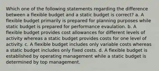 Which one of the following statements regarding the difference between a flexible budget and a static budget is correct? a. A flexible budget primarily is prepared for planning purposes while static budget is prepared for performance evaulation. b. A flexible budget provides cost allowances for different levels of activity whereas a static budget provides costs for one level of activity. c. A flexible budget includes only variable costs whereas a static budget includes only fixed costs. d. A flexible budget is established by operating management while a static budget is determined by top management.