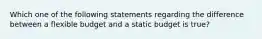 Which one of the following statements regarding the difference between a flexible budget and a static budget is true?